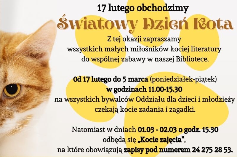 Biała grafika. Po lewej stronie głowa kota. Po prawej czarny tekst "17 lutego obchodzimy Światowy Dzień Kota. Z tej okazji zapraszamy wszystkich małych miłośników literatury do wspólnej zabawy w naszej Bibliotece. Od 17 lutego do 5 marca (poniedziałek - piątek) w godzinach 11.00-15.30 na wszystkich bywalców Oddziału dla dzieci i młodzieży czekają kocie zadania i zagadki. Natomiast w dniach 01.03 - 02.03 o godzinie 15.30 odbędą się Kocie zajęcia, na które obowiązują zapisy pod numerem 24 275 28 53." W tle tekstu żółty odcisk kociej łapy.