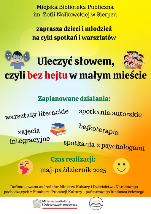 MBP w Sierpcu zaprasza na cykl spotkań w ramach projektu Uleczyć słowem, czyli bez hejtu w małym mieście. Zaplanowano warsztaty literackie, spotkania autorskie, zajęcia integracyjne, bajkoterapię, spotkania z psychologami. Czas realizacji maj-październik 2025. DOFINANSOWANO ZEŚRODKÓW MINISTRA KULTURY I DZIEDZICTWA NARODOWEGO POCHODZĄCYCH ZFUNDUSZU PROMOCJI KULTURY – PAŃSTWOWEGO FUNDUSZU CELOWEGO